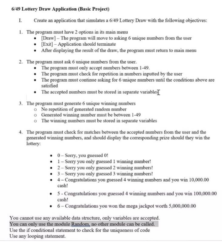 6/49 Lottery Draw Application (Basic Project)
I.
Create an application that simulates a 6/49 Lottery Draw with the following objectives:
1. The
program must have 2 options in its main menu
[Draw] - The program will move to asking 6 unique numbers from the user
• [Exit) - Application should terminate
After displaying the result of the draw, the program must return to main menu
2. The program must ask 6 unique numbers from the user.
• The program must only accept numbers between 1-49.
The program must check for repetition in numbers inputted by the user
• The program must continue asking for 6 unique numbers until the conditions above are
satisfied
• The accepted numbers must be stored in separate variables
3. The program must generate 6 unique winning numbers
o No repetition of generated random number
o Generated winning number must be between 1-49
o The winning numbers must be stored in separate variables
4. The program must check for matches between the accepted numbers from the user and the
generated winning numbers, and should display the corresponding prize should they win the
lottery:
• 0- Sorry, you guessed 0!
• 1- Sorry you only guessed 1 winning number!
• 2- Sorry you only guessed 2 winning numbers!
• 3- Sorry you only guessed 3 winning numbers!
• 4-Congratulations you guessed 4 winning numbers and you win 10,000.00
cash!
• 5- Congratulations you guessed 4 winning numbers and you win 100,000.00
cash!
• 6-Congratulations you won the mega jackpot worth 5,000,000.00
You cannot use any available data structure, only variables are accepted.
You can only use the module Random, no other module can be called.
Use the if conditional statement to check for the uniqueness of code
Use any looping statement.
