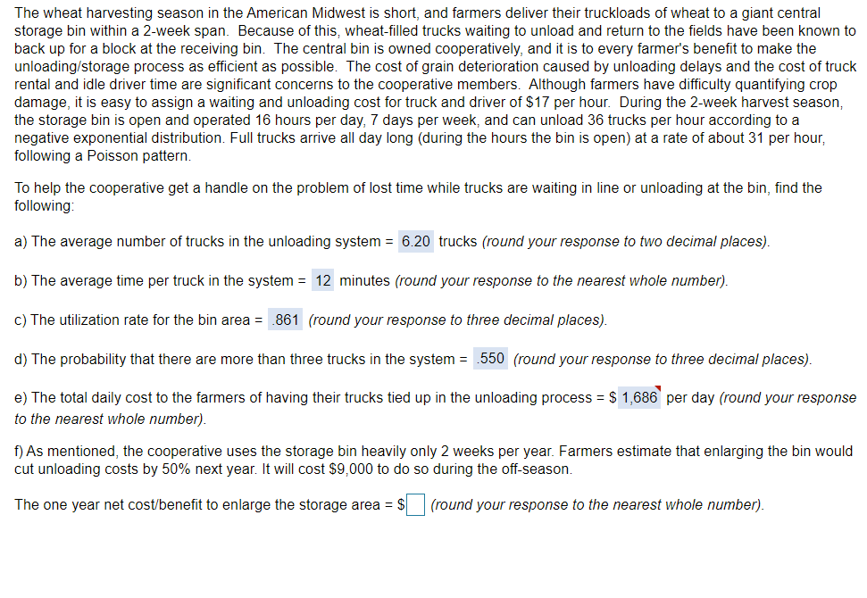 The wheat harvesting season in the American Midwest is short, and farmers deliver their truckloads of wheat to a giant central
storage bin within a 2-week span. Because of this, wheat-filled trucks waiting to unload and return to the fields have been known to
back up for a block at the receiving bin. The central bin is owned cooperatively, and it is to every farmer's benefit to make the
unloading/storage process as efficient as possible. The cost of grain deterioration caused by unloading delays and the cost of truck
rental and idle driver time are significant concerns to the cooperative members. Although farmers have difficulty quantifying crop
damage, it is easy to assign a waiting and unloading cost for truck and driver of $17 per hour. During the 2-week harvest season,
the storage bin is open and operated 16 hours per day, 7 days per week, and can unload 36 trucks per hour according to a
negative exponential distribution. Full trucks arrive all day long (during the hours the bin is open) at a rate of about 31 per hour,
following a Poisson pattern.
To help the cooperative get a handle on the problem of lost time while trucks are waiting in line or unloading at the bin, find the
following:
a) The average number of trucks in the unloading system = 6.20 trucks (round your response to two decimal places).
b) The average time per truck in the system = 12 minutes (round your response to the nearest whole number).
c) The utilization rate for the bin area = .861 (round your response to three decimal places).
d) The probability that there are more than three trucks in the system = .550 (round your response to three decimal places).
e) The total daily cost to the farmers of having their trucks tied up in the unloading process = $ 1,686 per day (round your response
to the nearest whole number).
f) As mentioned, the cooperative uses the storage bin heavily only 2 weeks per year. Farmers estimate that enlarging the bin would
cut unloading costs by 50% next year. It will cost $9,000 to do so during the off-season.
The one year net cost/benefit to enlarge the storage area = $
(round your response to the nearest whole number).
