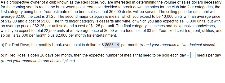 As a prospective owner of a club known as the Red Rose, you are interested in determining the volume of sales dollars necessary
for the coming year to reach the break-even point. You have decided to break down the sales for the club into four categories, the
first category being beer. Your estimate of the beer sales is that 36,000 drinks will be served. The selling price for each unit will
average $2.00; the cost is $1.25. The second major category is meals, which you expect to be 10,000 units with an average price
of $12.00 and a cost of $5.00. The third major category is desserts and wine, of which you also expect to sell 8,000 units, but with
an average price of $2.25 per unit sold and a cost of $1.25 per unit. The final category is lunches and inexpensive sandwiches,
which you expect to total 22,500 units at an average price of $6.00 with a food cost of $3.50. Your fixed cost (i.e., rent, utilities, and
so on) is $2,000 per month plus $2,000 per month for entertainment.
a) For Red Rose, the monthly break-even point in dollars = $ 8558.14 per month (round your response to two decimal places).
b) If Red Rose is open 20 days per month, then the expected number of meals that need to be sold each day =
meals per day
(round your response to one decimal place).
