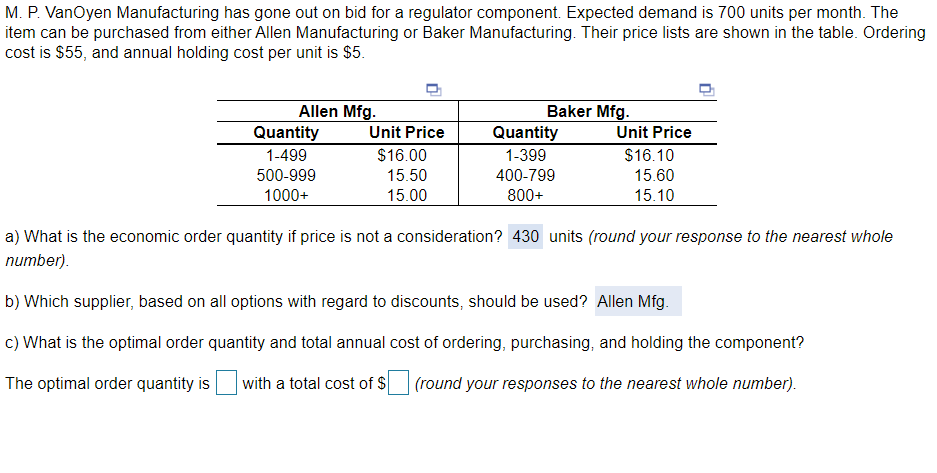 M. P. VanOyen Manufacturing has gone out on bid for a regulator component. Expected demand is 700 units per month. The
item can be purchased from either Allen Manufacturing or Baker Manufacturing. Their price lists are shown in the table. Ordering
cost is $55, and annual holding cost per unit is $5.
Baker Mfg.
Allen Mfg.
Quantity
Unit Price
Quantity
Unit Price
1-499
$16.00
1-399
$16.10
500-999
15.50
400-799
15.60
1000+
15.00
800+
15.10
a) What is the economic order quantity if price is not a consideration? 430 units (round your response to the nearest whole
number).
b) Which supplier, based on all options with regard to discounts, should be used? Allen Mfg.
c) What is the optimal order quantity and total annual cost of ordering, purchasing, and holding the component?
The optimal order quantity is
with a total cost of $
(round your responses to the nearest whole number).
