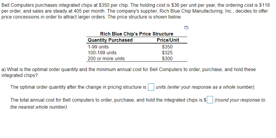 Bell Computers purchases integrated chips at $350 per chip. The holding cost is $36 per unit per year, the ordering cost is $118
per order, and sales are steady at 405 per month. The company's supplier, Rich Blue Chip Manufacturing, Inc., decides to offer
price concessions in order to attract larger orders. The price structure is shown below.
Rich Blue Chip's Price Structure
Quantity Purchased
Price/Unit
$350
$325
$300
1-99 units
100-199 units
200 or more units
a) What is the optimal order quantity and the minimum annual cost for Bell Computers to order, purchase, and hold these
integrated chips?
The optimal order quantity after the change in pricing structure is
units (enter your response as a whole number).
The total annual cost for Bell computers to order, purchase, and hold the integrated chips is $
(round your response to
the nearest whole number).
