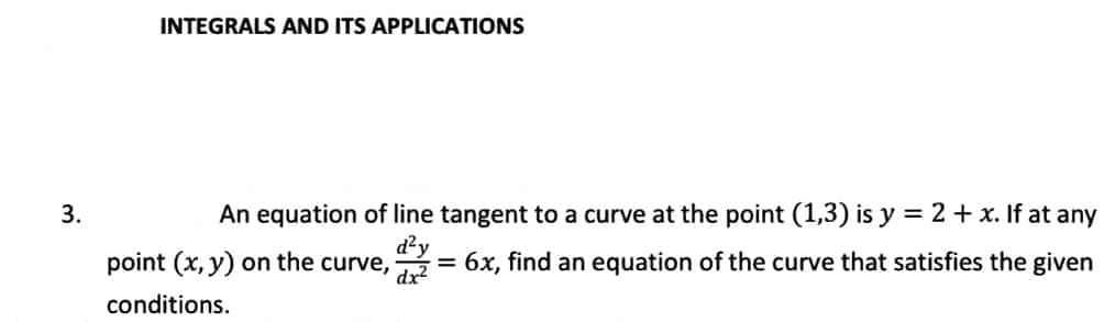 INTEGRALS AND ITS APPLICATIONS
3.
An equation of line tangent to a curve at the point (1,3) is y = 2 + x. If at any
d²y
point (x, y) on the curve, x² = 6x, find an equation of the curve that satisfies the given
conditions.