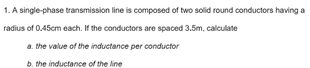 1. A single-phase transmission line is composed of two solid round conductors having a
radius of 0.45cm each. If the conductors are spaced 3.5m, calculate
a. the value of the inductance per conductor
b. the inductance of the line