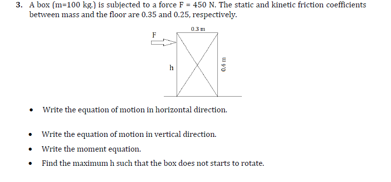 3. A box (m=100 kg.) is subjected to a force F = 450 N. The static and kinetic friction coefficients
between mass and the floor are 0.35 and 0.25, respectively.
%3D
0.3 m
F
h
• Write the equation of motion in horizontal direction.
• Write the equation of motion in vertical direction.
Write the moment equation.
Find the maximum h such that the box does not starts to rotate.
0.4 m
