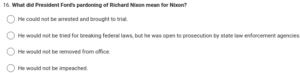 16. What did President Ford's pardoning of Richard Nixon mean for Nixon?
He could not be arrested and brought to trial.
He would not be tried for breaking federal laws, but he was open to prosecution by state law enforcement agencies.
He would not be removed from office.
He would not be impeached.