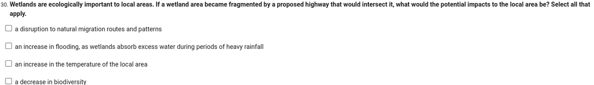 30. Wetlands are ecologically important to local areas. If a wetland area became fragmented by a proposed highway that would intersect it, what would the potential impacts to the local area be? Select all that
apply.
a disruption to natural migration routes and patterns
an increase in flooding, as wetlands absorb excess water during periods of heavy rainfall
an increase in the temperature of the local area
a decrease in biodiversity