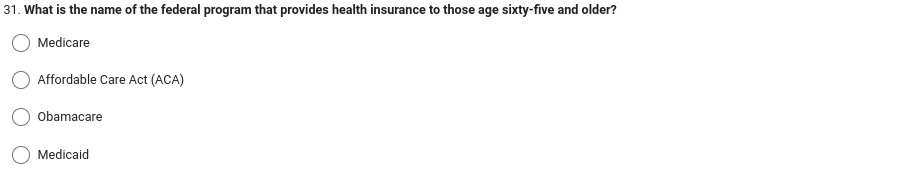 31. What is the name of the federal program that provides health insurance to those age sixty-five and older?
Medicare
Affordable Care Act (ACA)
Obamacare
Medicaid