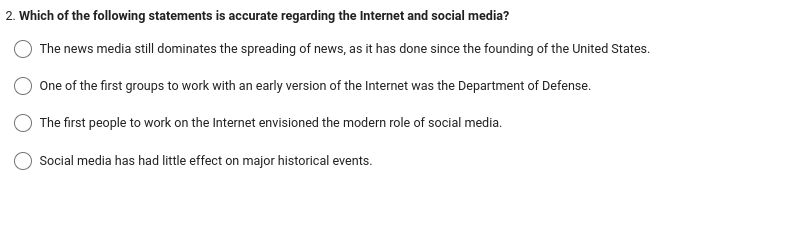 2. Which of the following statements is accurate regarding the Internet and social media?
The news media still dominates the spreading of news, as it has done since the founding of the United States.
One of the first groups to work with an early version of the Internet was the Department of Defense.
The first people to work on the Internet envisioned the modern role of social media.
Social media has had little effect on major historical events.