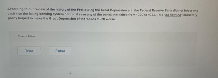 According to our review of the history of the Fed, during the Great Depression era, the Federal Reserve Bank did not inject any
cash into the failing banking system nor did it save any of the banks that failed from 1929 to 1932. This "do nothing" monetary
policy helped to make the Great Depression of the 1930's much worse.
True or False
True
False