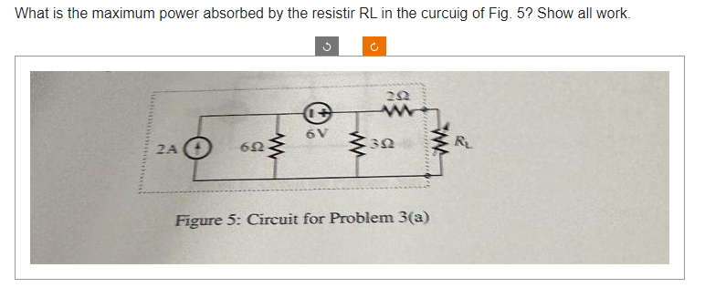 What is the maximum power absorbed by the resistir RL in the curcuig of Fig. 5? Show all work.
2A
65
+
6V
J
252
30
mant
*******
Figure 5: Circuit for Problem 3(a)