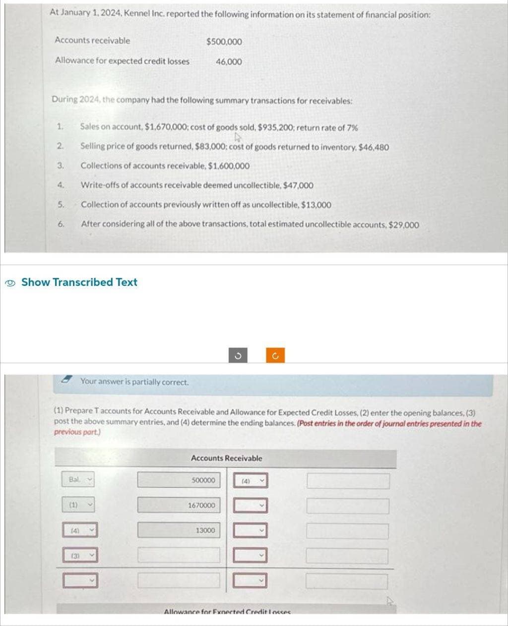 At January 1, 2024, Kennel Inc. reported the following information on its statement of financial position:
Accounts receivable
Allowance for expected credit losses
During 2024, the company had the following summary transactions for receivables:
1.
2.
3.
4.
5.
6.
Show Transcribed Text
Sales on account, $1.670,000; cost of goods sold, $935.200; return rate of 7%
Selling price of goods returned, $83.000: cost of goods returned to inventory, $46,480
Collections of accounts receivable, $1,600,000
Write-offs of accounts receivable deemed uncollectible, $47,000
Collection of accounts previously written off as uncollectible, $13,000
After considering all of the above transactions, total estimated uncollectible accounts, $29,000
(1)
Bal v
(4)
$500,000
46,000
Your answer is partially correct.
(1) Prepare T accounts for Accounts Receivable and Allowance for Expected Credit Losses, (2) enter the opening balances, (3)
post the above summary entries, and (4) determine the ending balances. (Post entries in the order of journal entries presented in the
previous part.)
(31
Accounts Receivable
500000
3
1670000
13000
Allowance for Exnected Credit losses
MUN