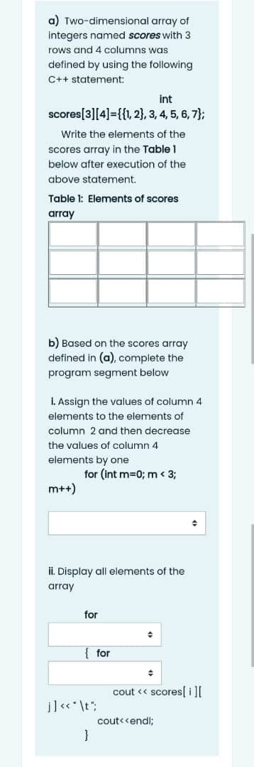 a) Two-dimensional array of
integers named scores with 3
rows and 4 columns was
defined by using the following
C++ statement:
int
scores[3][4]={{1, 2}, 3, 4, 5, 6, 7};
Write the elements of the
scores array in the Table 1
below after execution of the
above statement.
Table 1: Elements of scores
array
b) Based on the scores array
defined in (a), complete the
program segment below
I. Assign the values of column 4
elements to the elements of
column 2 and then decrease
the values of column 4
elements by one
for (int m=0; m < 3;
m++)
수
ii. Display all elements of the
array
for
{ for
cout « scores[il[
j]«* \t";
cout< <endl;
