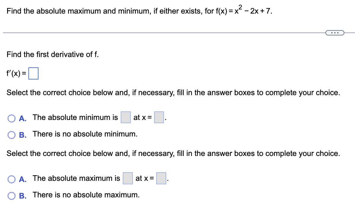 Find the absolute maximum and minimum, if either exists, for f(x) = x² − 2x + 7.
Find the first derivative of f.
f'(x) =
Select the correct choice below and, if necessary, fill in the answer boxes to complete your choice.
O A. The absolute minimum is at x =.
B. There is no absolute minimum.
Select the correct choice below and, if necessary, fill in the answer boxes to complete your choice.
A. The absolute maximum is at x =
B. There is no absolute maximum.