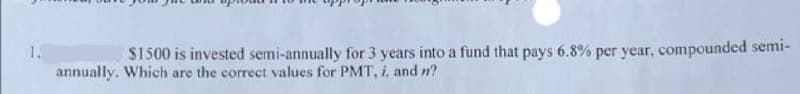 $1500 is invested semi-annually for 3 years into a fund that pays 6.8% per year, compounded semi-
annually. Which are the correct values for PMT, i, and n?