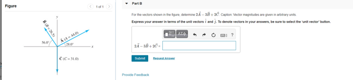 Figure
< 1 of 1>
• Part B
For the vectors shown in the figure, determine 2A - 3B+ 2C. Caption: Vector magnitudes are given in arbitrary units.
Express your answer in terms of the unit vectors i and j. To denote vectors in your answers, be sure to select the 'unit vector' button.
Ä (A= 44.0)
28.0
56.0°
?
2Ã – 3B + 2C =
Č (C = 31.0)
Submit
Request Answer
Provide Feedback
B (B = 26.5)
