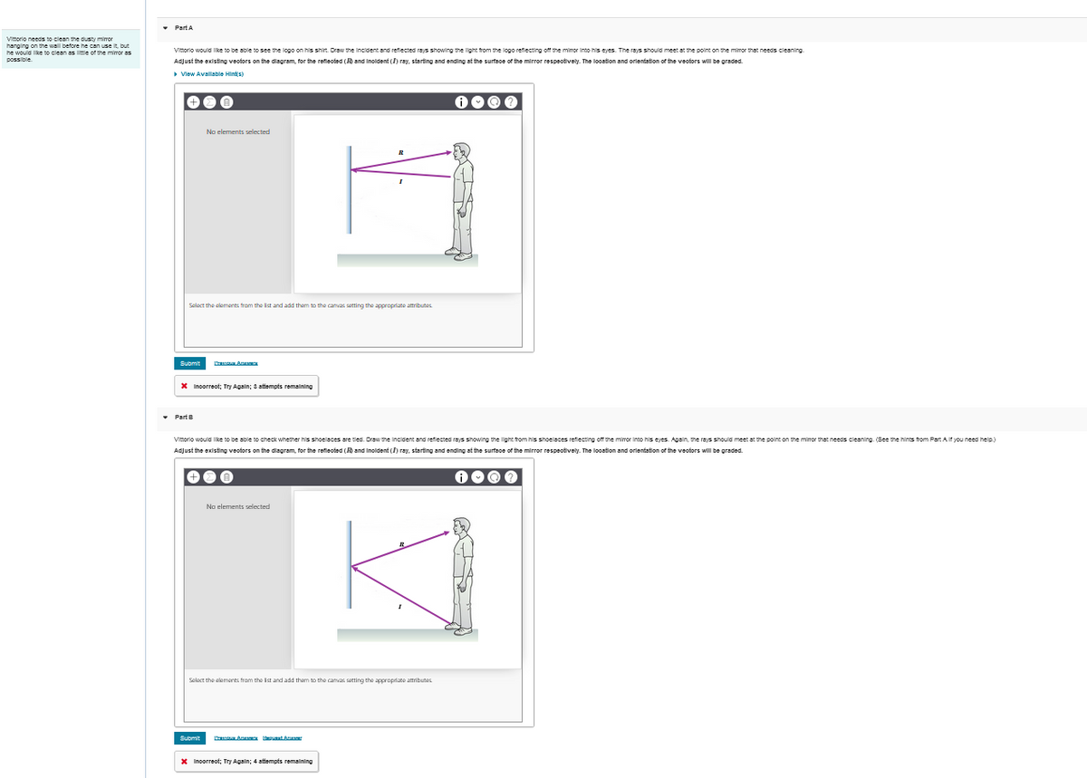Vittorio needs to clean the dusty mimor
hanging on the wall before he can use it, but
he would like to clean as little of the minor as
possible
Vittorio would like to be able to see the logo on his shirt. Draw the Incident and reflected rays showing the light from the logo reflecting off the mirror into his eyes. The rays should meet at the point on the mirror that needs cleaning
Adjust the existing vectors on the diagram, for the reflected (R) and Incident (I) ray, starting and ending at the surface of the mirror respectively. The location and orientation of the vectors will be graded.
▸ View Available Hints)
No elements selected
Select the elements from the list and add them to the canvas setting the appropriate attributes
Submit
A
*Incorrect; Try Again; 3 attempts remaining
Part B
Vittorio would like to be able to check whether his shoelaces are tied. Draw the Incident and reflected rays showing the light from his shoelaces reflecting off the mirror into his eyes. Again, the rays should meet at the point on the mirror that needs cleaning. (See the hints from Part A if you need help.)
Adjust the existing vectors on the diagram, for the reflected (R) and Incident (I) ray, starting and ending at the surface of the mirror respectively. The location and orientation of the vectors will be graded.
No elements selected
Select the elements from the list and add them to the canvas setting the appropriate attributes
Submit
Praca Amer Request Ar
*Incorrect; Try Again; 4 attempts remaining