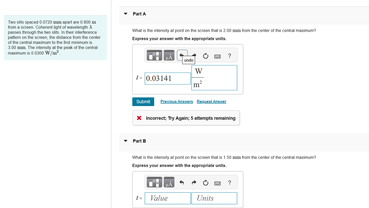 Two slits spaced 0.0720 mm apart are 0.800 m
from a screen. Coherent light of wavelength >
passes through the two slits. In their interference
pattern on the screen, the distance from the center
of the central maximum to the first minimum is
3.00 mm. The intensity at the peak of the central
maximum is 0.0300 W/m².
Part A
What is the intensity at point on the screen that is 2.00 mm from the center of the central maximum?
Express your answer with the appropriate units.
НА
?
undo
W
I= 0.03141
m²
Submit Previous Answers Request Answer
x Incorrect; Try Again; 5 attempts remaining
Part B
What is the intensity at point on the screen that is 1.50 mm from the center of the central maximum?
Express your answer with the appropriate units.
?
A
I = Value
Units