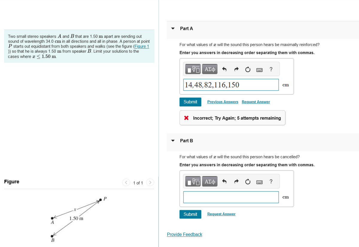 Part A
Two small stereo speakers A and B that are 1.50 m apart are sending out
sound of wavelength 34.0 cm in all directions and all in phase. A person at point
P starts out equidistant from both speakers and walks (see the figure (Figure 1
)) so that he is always 1.50 m from speaker B. Limit your solutions to the
cases where x < 1.50 m.
For what values of a will the sound this person hears be maximally reinforced?
Enter you answers in decreasing order separating them with commas.
Figure
1.50 m
A
B
P
<
1 of 1
ΜΕ ΑΣΦ
←
14,48,82,116,150
Submit
Previous Answers Request Answer
?
× Incorrect; Try Again; 5 attempts remaining
Part B
cm
For what values of will the sound this person hears be cancelled?
Enter you answers in decreasing order separating them with commas.
ΜΕ ΑΣΦ
Submit
Request Answer
Provide Feedback
?
cm
