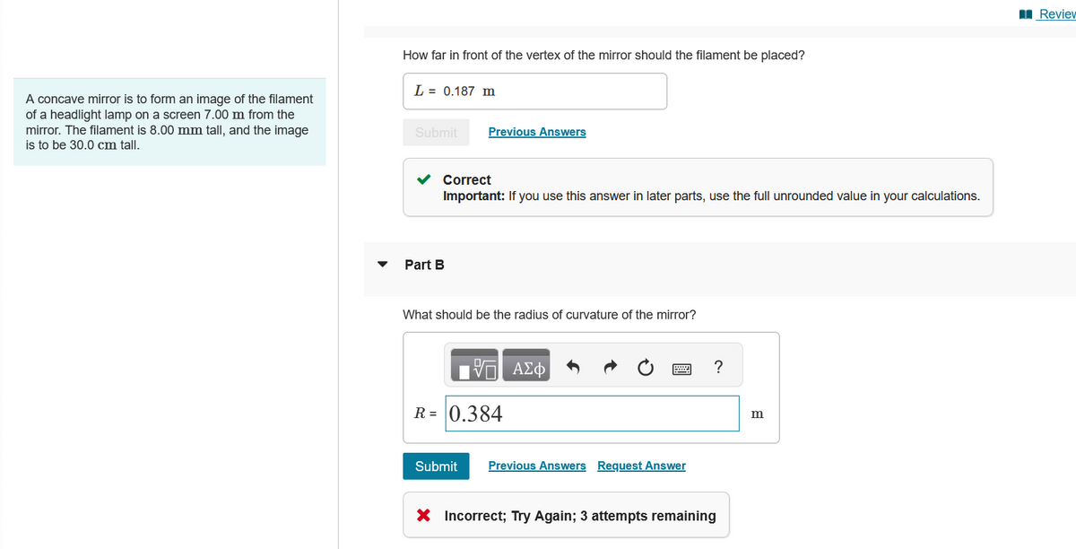 A concave mirror is to form an image of the filament
of a headlight lamp on a screen 7.00 m from the
mirror. The filament is 8.00 mm tall, and the image
is to be 30.0 cm tall.
How far in front of the vertex of the mirror should the filament be placed?
L = 0.187 m
Submit
Previous Answers
Part B
Correct
Important: If you use this answer in later parts, use the full unrounded value in your calculations.
What should be the radius of curvature of the mirror?
R=0.384
ΑΣΦ
Submit
Previous Answers Request Answer
X Incorrect; Try Again; 3 attempts remaining
?
m
■Review