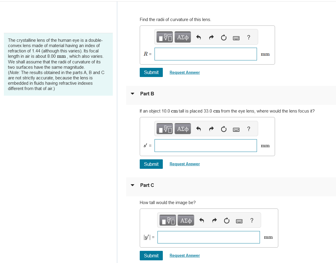 The crystalline lens of the human eye is a double-
convex lens made of material having an index of
refraction of 1.44 (although this varies). Its focal
length in air is about 8.00 mm, which also varies.
We shall assume that the radii of curvature of its
two surfaces have the same magnitude.
(Note: The results obtained in the parts A, B and C
are not strictly accurate, because the lens is
embedded in fluids having refractive indexes
different from that of air.)
Find the radii of curvature of this lens.
R =
ΜΕ ΑΣΦ
Submit
Request Answer
Part B
?
mm
If an object 10.0 cm tall is placed 33.0 cm from the eye lens, where would the lens focus it?
ΜΕ ΑΣΦ
?
s' =
Submit
Request Answer
Part C
How tall would the image be?
Π ΑΣΦ
3=
Submit
Request Answer
?
mm
mm
