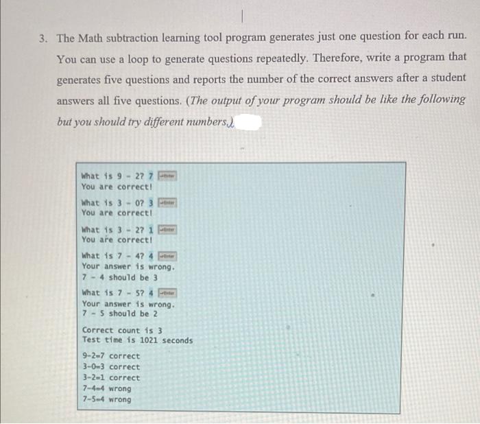 3. The Math subtraction learning tool program generates just one question for each run.
You can use a loop to generate questions repeatedly. Therefore, write a program that
generates five questions and reports the number of the correct answers after a student
answers all five questions. (The output of your program should be like the following
but you should try different numbers)
What is 9 -27 7
You are correct!
What is 307 3
You are correct!
What is 3 27 1
You are correct!
What is 7- 47 4
Your answer is wrong.
7- 4 should be 3.
What is 757 4
Your answer is wrong.
7- 5 should be 2
Correct count is 3
Test time is 1021 seconds
9-2-7 correct
3-0-3 correct
3-2-1 correct
7-4-4 wrong
7-5-4 wrong