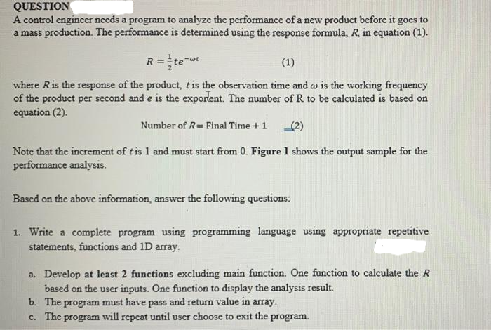 QUESTION
A control engineer needs a program to analyze the performance of a new product before it goes to
a mass production. The performance is determined using the response formula, R, in equation (1).
R=te-t
(1)
where R is the response of the product, t is the observation time and wo is the working frequency
of the product per second and e is the exporlent. The number of R to be calculated is based on
equation (2).
Number of R= Final Time + 1 (2)
Note that the increment of tis 1 and must start from 0. Figure 1 shows the output sample for the
performance analysis.
Based on the above information, answer the following questions:
1. Write a complete program using programming language using appropriate repetitive
statements, functions and 1D array.
a. Develop at least 2 functions excluding main function. One function to calculate the R
based on the user inputs. One function to display the analysis result.
b. The program must have pass and return value in array.
c. The program will repeat until user choose to exit the program.