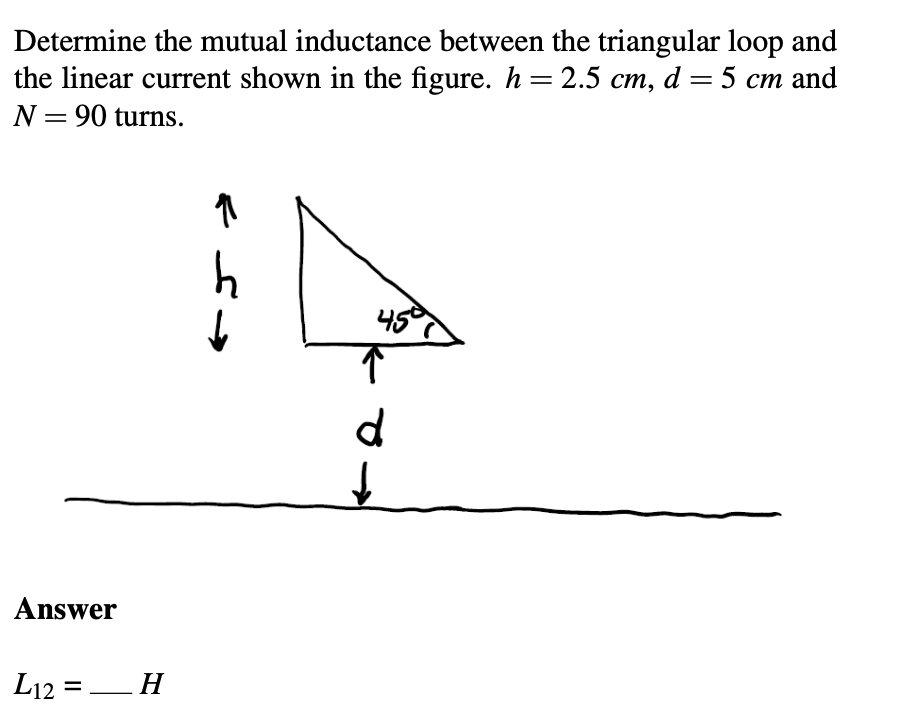 Determine the mutual inductance between the triangular loop and
the linear current shown in the figure. h=2.5 cm, d = 5 cm and
N = 90 turns.
Answer
L12 =
=_H
11
دعم
>
h
459
↑
d
↓