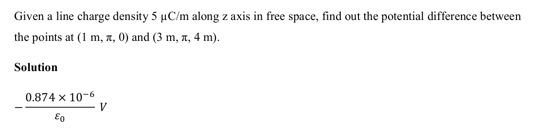 Given a line charge density 5 µC/m along z axis in free space, find out the potential difference between
the points at (1 m, л, 0) and (3 m, л, 4 m).
Solution
0.874 x 10-6
Eo
V