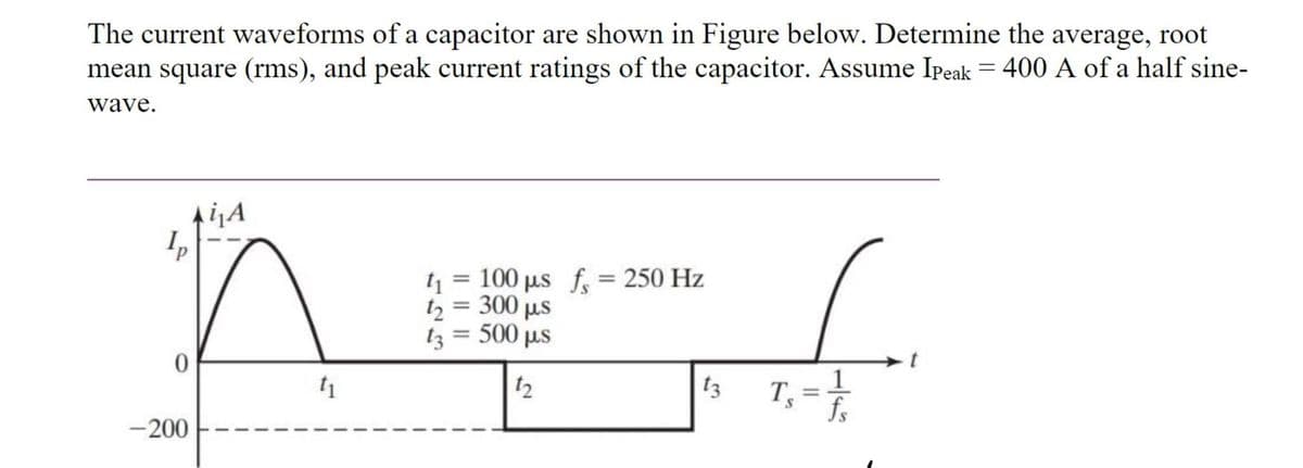 The current waveforms of a capacitor are shown in Figure below. Determine the average, root
mean square (rms), and peak current ratings of the capacitor. Assume Ipeak = 400 A of a half sine-
wave.
0
-200
i₁A
1₁
t₁ = 100 μµs f = 250 Hz
11
t₂ = 300 µs
13 = 500 µs
12
13
T₁ = 1/1/12
S
fs