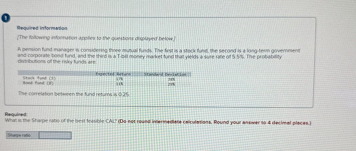 i
Required information
[The following information applies to the questions displayed below.)
A pension fund manager is considering three mutual funds. The first is a stock fund, the second is a long-term government
and corporate bond fund, and the third is a T-bill money market fund that yields a sure rate of 5.5%. The probability
distributions of the risky funds are:
Stock fund (S)
Bond fund (B)
Expected Return
17%
11%
Standard Deviation
38%
29%
The correlation between the fund returns is 0.25.
Required:
What is the Sharpe ratio of the best feasible CAL? (Do not round intermediate calculations. Round your answer to 4 decimal places.)
Sharpe ratio