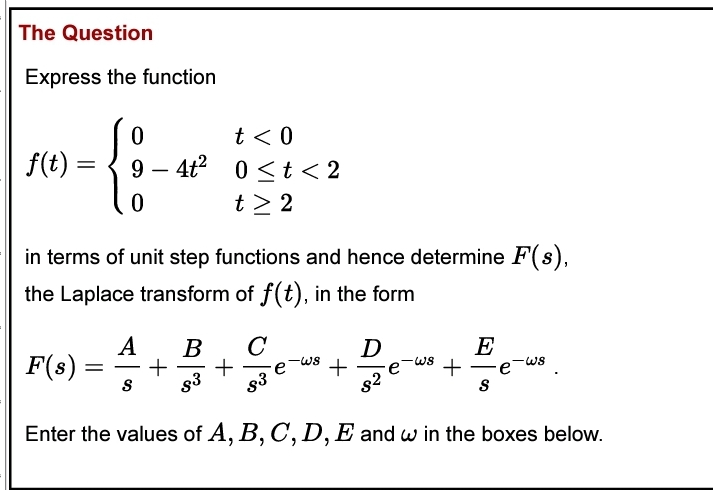 The Question
Express the function
0
t < 0
-{:-
= 9 4t² 0<t<2
0
t> 2
f(t)
in terms of unit step functions and hence determine F(s),
the Laplace transform of f(t), in the form
F(s) =
A B с
+ +
S s3
De
83
Enter the values of A, B, C, D, E and w in the boxes below.
82
-ws
+
e
E
+ e
S
ولا
—
WS