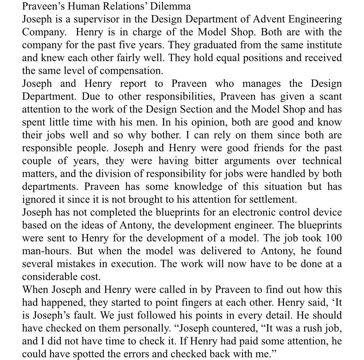 Praveen's Human Relations' Dilemma
Joseph is a supervisor in the Design Department of Advent Engineering
Company. Henry is in charge of the Model Shop. Both are with the
company for the past five years. They graduated from the same institute
and knew each other fairly well. They hold equal positions and received
the same level of compensation.
Joseph and Henry report to Praveen who manages the Design
Department. Due to other responsibilities, Praveen has given a scant
attention to the work of the Design Section and the Model Shop and has
spent little time with his men. In his opinion, both are good and know
their jobs well and so why bother. I can
responsible people. Joseph and Henry were good friends for the past
couple of years, they were having bitter arguments over technical
matters, and the division of responsibility for jobs were handled by both
departments. Praveen has some knowledge of this situation but has
ignored it since it is not brought to his attention for settlement.
Joseph has not completed the blueprints for an electronic control device
based on the ideas of Antony, the development engineer. The blueprints
were sent to Henry for the development of a model. The job took 100
man-hours. But when the model was delivered to Antony, he found
several mistakes in execution. The work will now have to be done at a
rely on them since both are
considerable cost.
When Joseph and Henry were called in by Praveen to find out how this
had happened, they started to point fingers at each other. Henry said, 'It
is Joseph's fault. We just followed his points in every detail. He should
have checked on them personally. "Joseph countered, "It was a rush job,
and I did not have time to check it. If Henry had paid some attention, he
could have spotted the errors and checked back with me."
