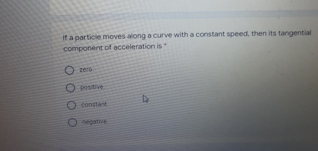 If a particle moves along a curve with a constant speed, then its tangential
component of acceleration is *
O zero
O positive
O constant.
O negative.
