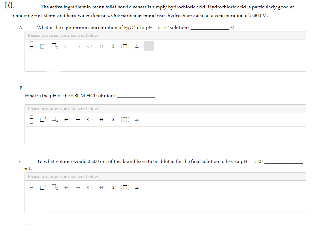 10.
The active ingredient in many toilet bowl cleaners is simply hydrochloric acid. Hydrochloric acid is particularly good at
removing rust stains and hard water deposits. One particular brand uses hydrochloric acid at a concentration of 5.800 M.
A.
B.
What is the equilibrium concentration of H₂O* of a pH = 5.172 solution?
Please provider your answer below.
What is the pH of the 5.80 M HCl solution?
Please provider your answer below.
☐☐
S
+
00
S
C. To what volume would 35.00 mL of this brand have to be diluted for the final solution to have a pH = 1.20?
mL
Please provider your answer below.
M
$