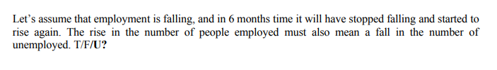 Let's assume that employment is falling, and in 6 months time it will have stopped falling and started to
rise again. The rise in the number of people employed must also mean a fall in the number of
unemployed. T/F/U?
