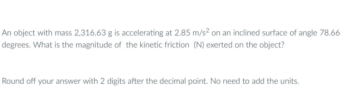 An object with mass 2,316.63 g is accelerating at 2.85 m/s² on an inclined surface of angle 78.66
degrees. What is the magnitude of the kinetic friction (N) exerted on the object?
Round off your answer with 2 digits after the decimal point. No need to add the units.