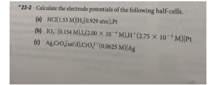 * 22-2 Calculate the electrode potentials of the following half-cells.
(a) HCI(1.53 M)|H,(0.929 atm),Pt
(b) IO, (0.154 M),IL(2.00 × 10-* M),H*(2.75 × 10-³ M)|Pt
(c) Ag,CrO,(sat'd),CrO3"(0.0625 M)|Ag
