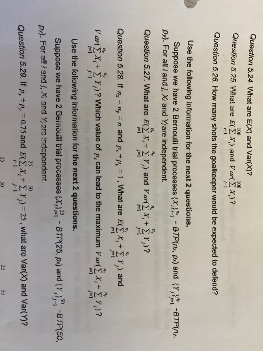 IMS
Question 5.24. What are E(X) and Var(X)?
100
100
Question 5.25. What are E(E X,) and Var(E X;)?
F1
F1
Question 5.26. How many shots the goalkeeper would be expected to defend?
Use the following information for the next 2 questions.
Suppose we have 2 Bernoulli trial processes {X;}"- BTP(x, px) and {Y,}-BTP(ny,
Py). For all i and j, Xi and Yjare independent.
3D1
ny
ny
Question 5.27. What are E(EX,+ E Y,) and V ar(E X,+ E Y)?
j=1
j=1
n.
ny
Question 5.28. If n = n, =n and p, +p, = 1, What are E(E X,+ EY,) and
%3D
ny
ny
V ar(EX,+ E Y)? Which value of p, can lead to the maximum V ar(EX,+ E Y,)?
F1
j=1
Use the foillowing information for the next 2 questions.
Suppose we have 2 Bernoulli trial processes (X,} - BTP(25, px) and {Y,}" -BTP(50,
Py). For al! i and j, Xi and Y;arc indopendent.
25
50
Question 5.29. If p,+p, = 0.75 and E(E X,+ E Y)= 25 , what are Var(X) and Var(Y)?
j=1
Px
25
50
25
50
