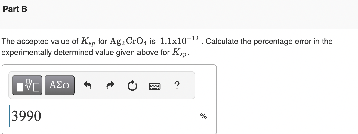 Part B
The accepted value of Ksp for Ag2 CrO4 is 1.1x10-¹
experimentally determined value given above for Ksp.
IV—| ΑΣΦ
3990
www
POZ
?
Calculate the percentage error in the
%