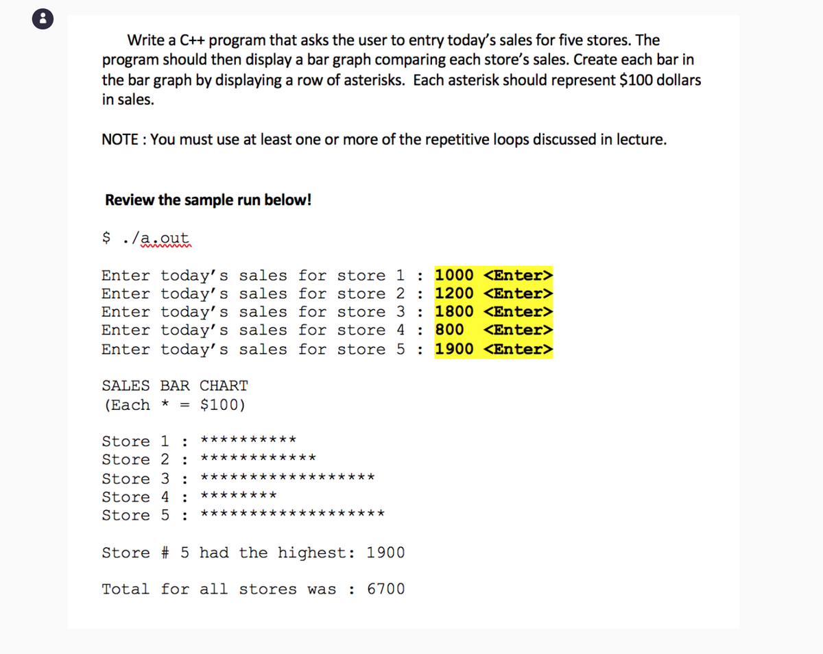 Write a C++ program that asks the user to entry today's sales for five stores. The
program should then display a bar graph comparing each store's sales. Create each bar in
the bar graph by displaying a row of asterisks. Each asterisk should represent $100 dollars
in sales.
NOTE: You must use at least one or more of the repetitive loops discussed in lecture.
Review the sample run below!
$ ./a.out
Enter today's sales for store 1 : 1000 <Enter>
Enter today's sales for store 2 : 1200 <Enter>
Enter today's sales for store 3 : 1800 <Enter>
Enter today's sales for store 4 : 800 <Enter>
Enter today's sales for store 5 : 1900 <Enter>
SALES BAR CHART
(Each *
=
$100)
Store 1 :
Store 2 :
Store 3 :
Store 4 : ********
Store 5 :
Store #23 5 had the highest: 1900
Total for all stores was
: 6700
