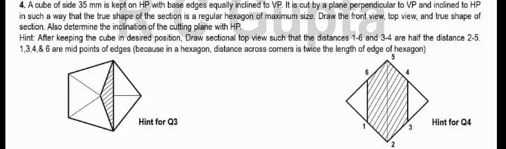 4. A cube of side 35 mm is kept on HP with base edges equally inclined to VP. It is cut by a plane perpendicular to VP and inclined to HP
in such a way that the true shape of the section is a regular hexagon of maximum size. Draw the front view, top view, and true shape of
section. Also determine the inclination of the cutting plane with HP.
Hint After keeping the cube in desired position, Draw sectional top view such that the distances 1-6 and 3-4 are haif the distance 2-5.
1,3,4,& 6 are mid points of edges (because in a hexagon, distance across corners is twice the length of edge of hexagon)
5
Hint for Q3
Hint for Q4
