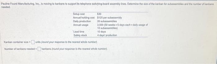 Pauline Found Manufacturing, Inc., is moving to kanbans to support its telephone switching board assembly lines. Determine the size of the kanban for subassemblies and the number of kanbane
needed.
Setup cost
Annual holding cost
Daily production
Annual usage
Lead time
Safely stock
$30
$125 per subassembly
20 subassemblies
2.500 (50 weeks x5 days each x daily usage of
10 subassemblies)
10 days
4 days' production
Kanban container size=units (round your response to the nearest whole number)
Number of kanbans needed kanbans (round your response to the nearest whole number)