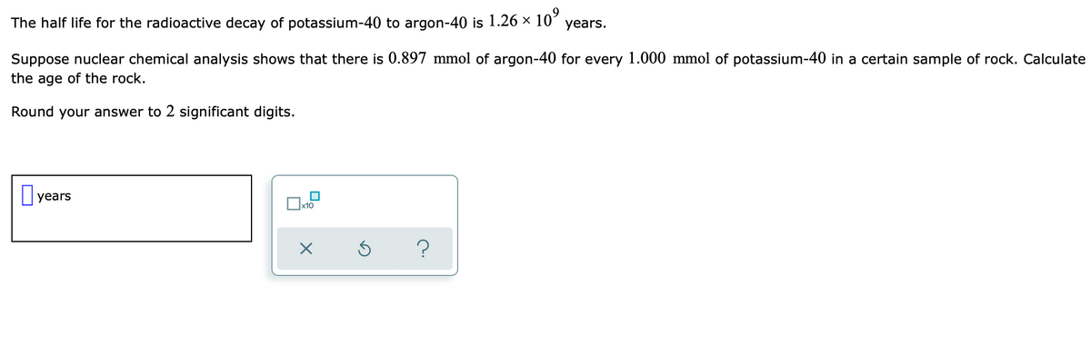 The half life for the radioactive decay of potassium-40 to argon-40 is 1.26 × 10⁹ years.
Suppose nuclear chemical analysis shows that there is 0.897 mmol of argon-40 for every 1.000 mmol of potassium-40 in a certain sample of rock. Calculate
the age of the rock.
Round your answer to 2 significant digits.
years
x10
X
?