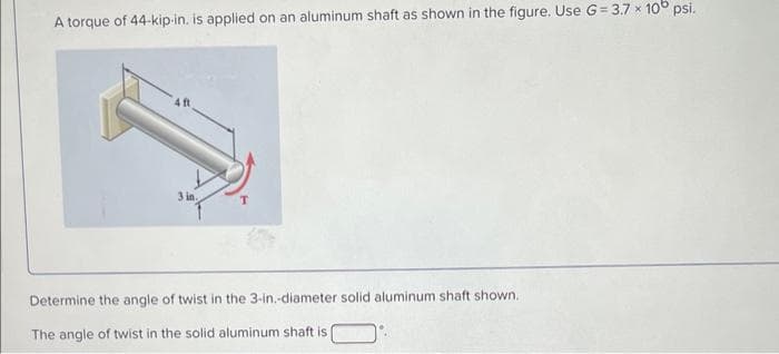 A torque of 44-kip-in. is applied on an aluminum shaft as shown in the figure. Use G-3.7 × 10 psi.
3 in.
Determine the angle of twist in the 3-in.-diameter solid aluminum shaft shown.
The angle of twist in the solid aluminum shaft is (