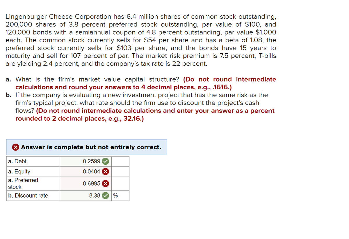Lingenburger Cheese Corporation has 6.4 million shares of common stock outstanding,
200,000 shares of 3.8 percent preferred stock outstanding, par value of $100, and
120,000 bonds with a semiannual coupon of 4.8 percent outstanding, par value $1,000
each. The common stock currently sells for $54 per share and has a beta of 1.08, the
preferred stock currently sells for $103 per share, and the bonds have 15 years to
maturity and sell for 107 percent of par. The market risk premium is 7.5 percent, T-bills
are yielding 2.4 percent, and the company's tax rate is 22 percent.
a. What is the firm's market value capital structure? (Do not round intermediate
calculations and round your answers to 4 decimal places, e.g., .1616.)
b. If the company is evaluating a new investment project that has the same risk as the
firm's typical project, what rate should the firm use to discount the project's cash
flows? (Do not round intermediate calculations and enter your answer as a percent
rounded to 2 decimal places, e.g., 32.16.)
X Answer is complete but not entirely correct.
a. Debt
0.2599
a. Equity
0.0404 X
a. Preferred
0.6995
stock
b. Discount rate
8.38
%
