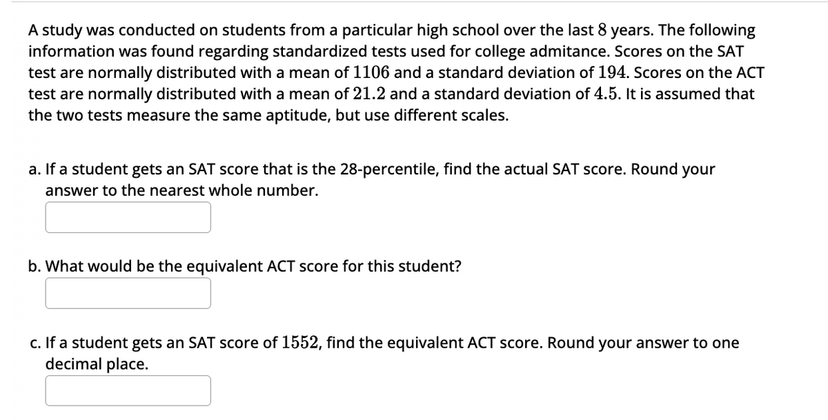 A study was conducted on students from a particular high school over the last 8 years. The following
information was found regarding standardized tests used for college admitance. Scores on the SAT
test are normally distributed with a mean of 1106 and a standard deviation of 194. Scores on the ACT
test are normally distributed with a mean of 21.2 and a standard deviation of 4.5. It is assumed that
the two tests measure the same aptitude, but use different scales.
a. If a student gets an SAT score that is the 28-percentile, find the actual SAT score. Round your
answer to the nearest whole number.
b. What would be the equivalent ACT score for this student?
c. If a student gets an SAT score of 1552, find the equivalent ACT score. Round your answer to one
decimal place.