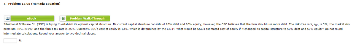 7. Problem 13.08 (Hamada Equation)
eBook
Problem Walk-Through
Situational Software Co. (SSC) is trying to establish its optimal capital structure. Its current capital structure consists of 20% debt and 80% eguity; however, the CEO believes that the firm should use more debt. The risk-free rate, rRE, is 5%; the market risk
premium, RPM, is 6%; and the firm's tax rate is 25%. Currently, SSC's cost of equity is 13%, which is determined by the CAPM. What would be SSC's estimated cost of equity if it changed its capital structure to 50% debt and 50% equity? Do not round
intermediate calculations. Round your answer to two decimal places.
%
