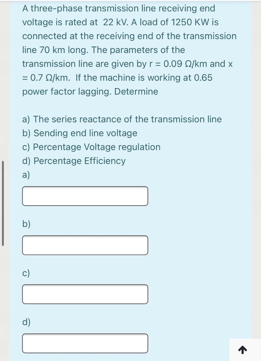 A three-phase transmission line receiving end
voltage is rated at 22 kV. A load of 1250 KW is
connected at the receiving end of the transmission
line 70 km long. The parameters of the
transmission line are given by r = 0.09 2/km and x
= 0.7 Q/km. If the machine is working at 0.65
%D
power factor lagging. Determine
a) The series reactance of the transmission line
b) Sending end line voltage
c) Percentage Voltage regulation
d) Percentage Efficiency
a)
b)
d)
