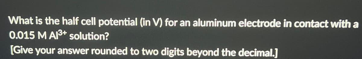 What is the half cell potential (in V) for an aluminum electrode in contact with a
0.015 M A3+ solution?
[Give your answer rounded to two digits beyond the decimal.]