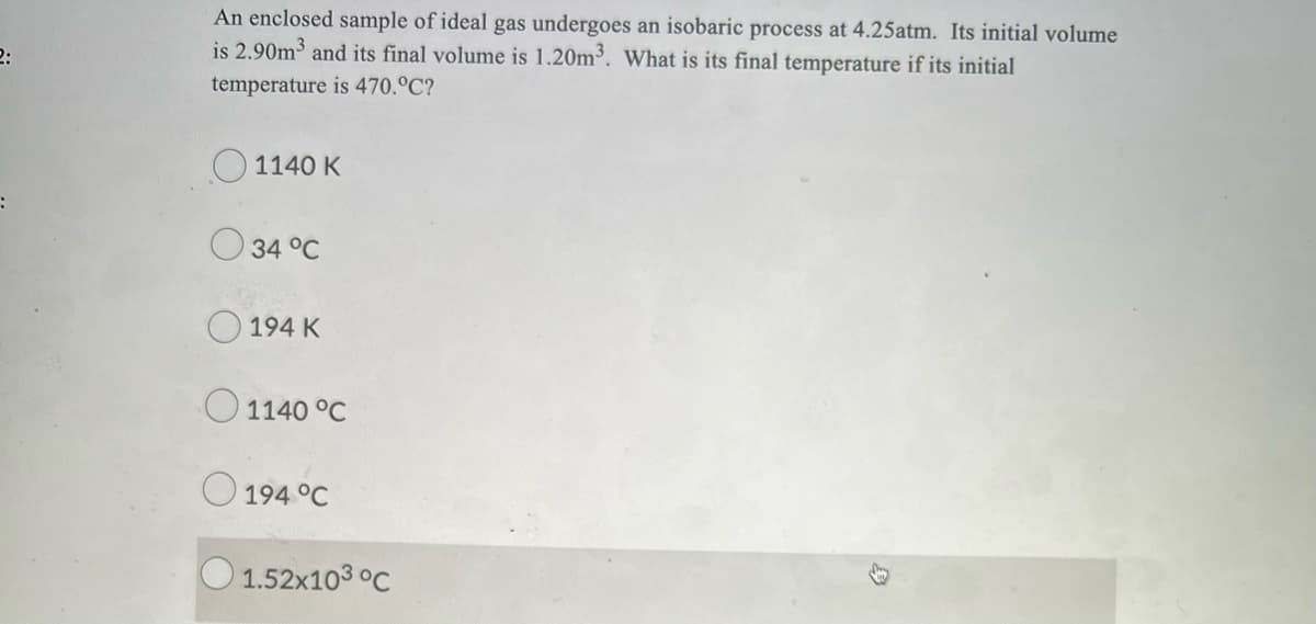 An enclosed sample of ideal gas undergoes an isobaric process at 4.25atm. Its initial volume
is 2.90m3 and its final volume is 1.20m³. What is its final temperature if its initial
2:
temperature is 470.°C?
1140 K
34 °C
O 194 K
O 1140 °C
O 194 °C
O 1.52x103 °C
